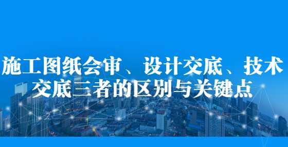 施工图纸会审、设计交底、技术交底三者的区别与关键点