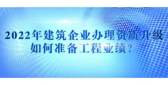 2022年建筑企业办理资质升级如何准备工程业绩？