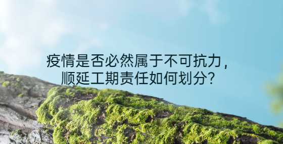 疫情是否必然属于不可抗力，顺延工期责任如何划分？