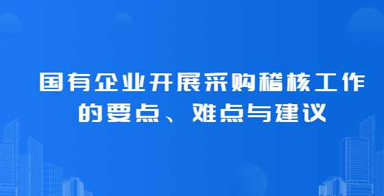 国有企业开展采购稽核工作的要点、难点与建议