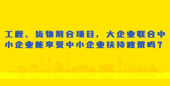 工程、货物混合项目，大企业联合中小企业能享受中小企业扶持政策吗？