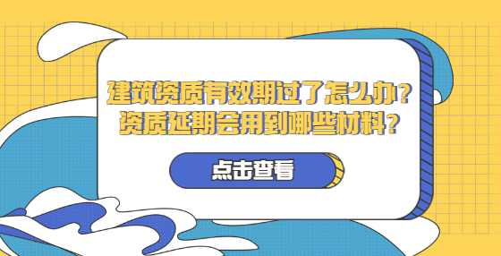 建筑资质有效期过了怎么办？资质延期会用到哪些材料？