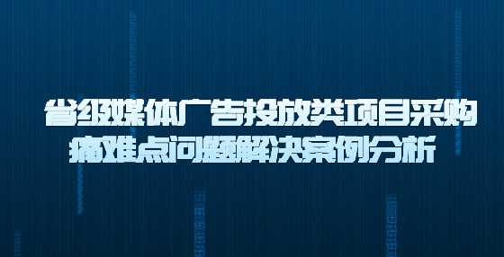 省级媒体广告投放类项目采购痛难点问题解决案例分析