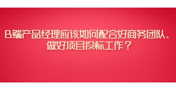 B端产品经理应该如何配合好商务团队、做好项目