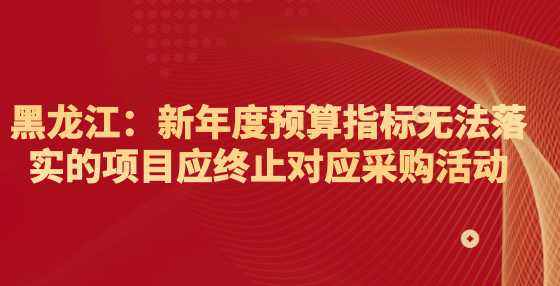 黑龙江：新年度预算指标无法落实的项目应终止对应采购活动