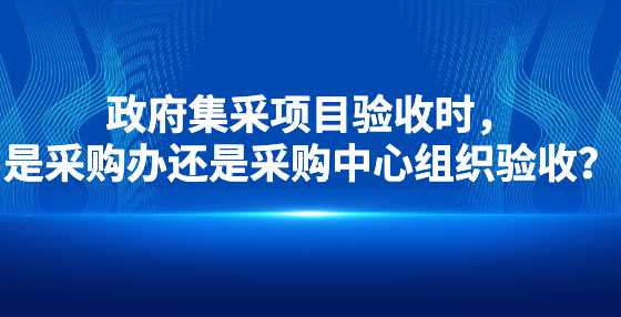 政府集采项目验收时，是采购办还是采购中心组织验收？