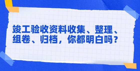 竣工验收资料收集、整理、组卷、归档，你都明白吗？