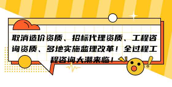 取消造价资质、招标代理资质、工程咨询资质、多地实施监理改革！全过程工程咨询大潮来临！