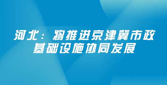 河北：将推进京津冀市政基础设施协同发展