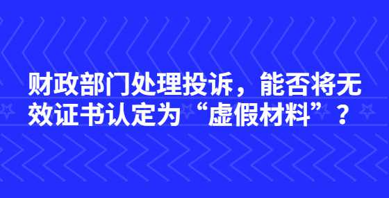 财政部门处理投诉，能否将无效证书认定为“虚假材料”？