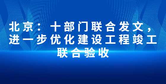 北京：十部门联合发文，进一步优化建设工程竣工联合验收