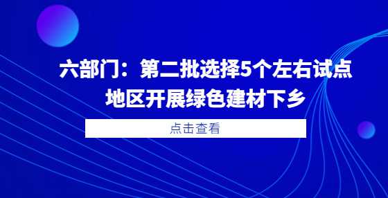 六部门：第二批选择5个左右试点地区开展绿色建材下乡