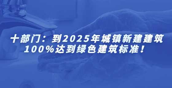 十部门：到2025年城镇新建建筑100%达到绿色建筑标准！