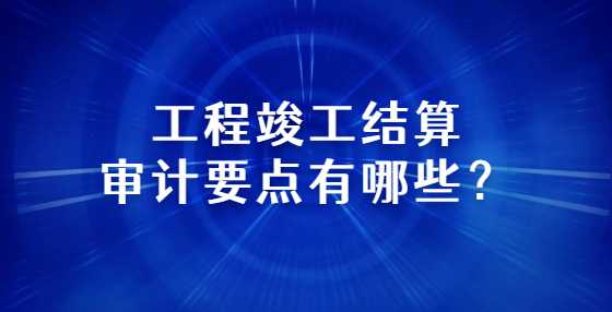 工程竣工结算审计要点有哪些？