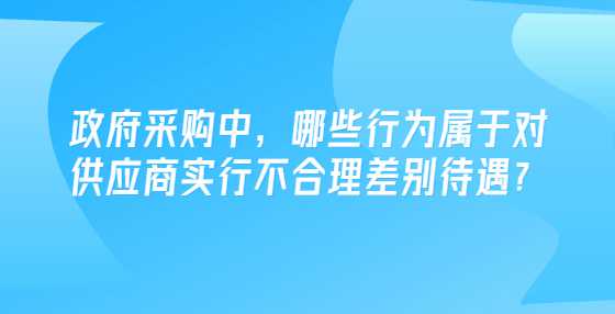 政府采购中，哪些行为属于对供应商实行不合理差别待遇？