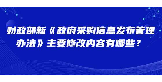 财政部新《政府采购信息发布管理办法》主要修改内容有哪些？