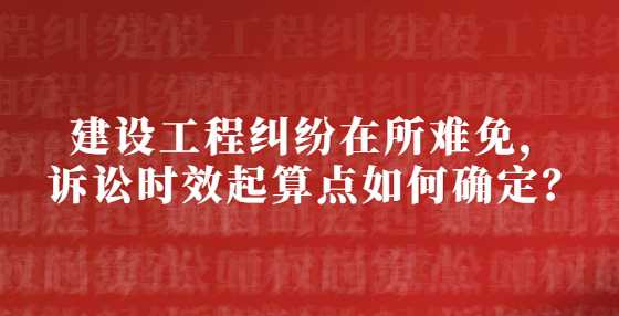 建设工程纠纷在所难免，诉讼时效起算点如何确定？