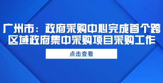 广州市：政府采购中心完成首个跨区域政府集中采购项目采购工作