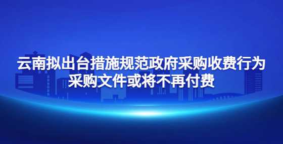 云南拟出台措施规范政府采购收费行为 采购文件或将不再付费