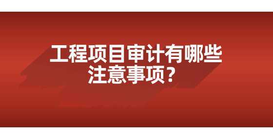 工程项目审计有哪些注意事项？