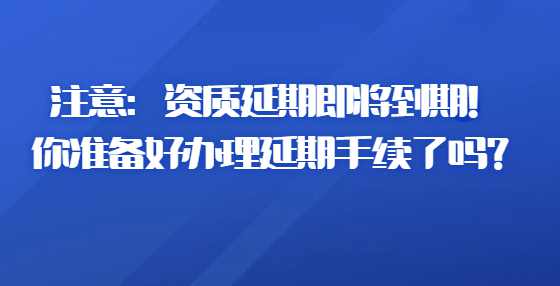 注意：资质延期即将到期！你准备好办理延期手续了吗？