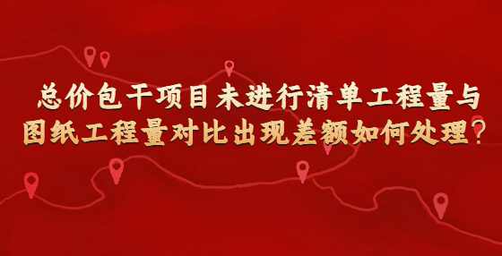 总价包干项目未进行清单工程量与图纸工程量对比出现差额如何处理？