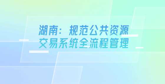 湖南：规范公共资源交易系统全流程管理