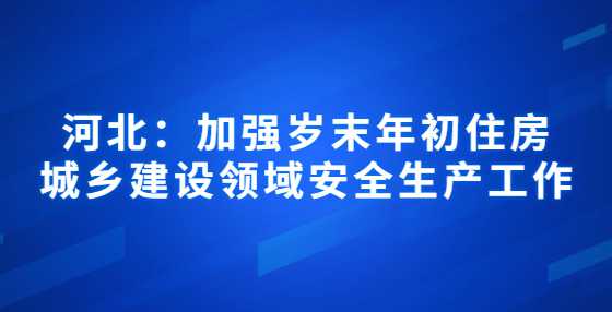 河北：加强岁末年初住房城乡建设领域安全生产工作