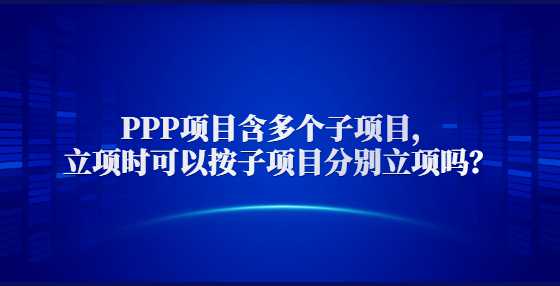  PPP项目含多个子项目，立项时可以按子项目分别立项吗？