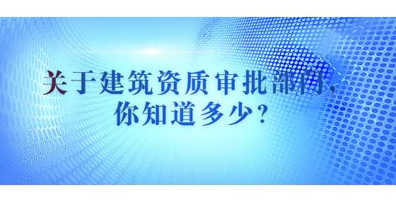 关于建筑资质审批部门，你知道多少？