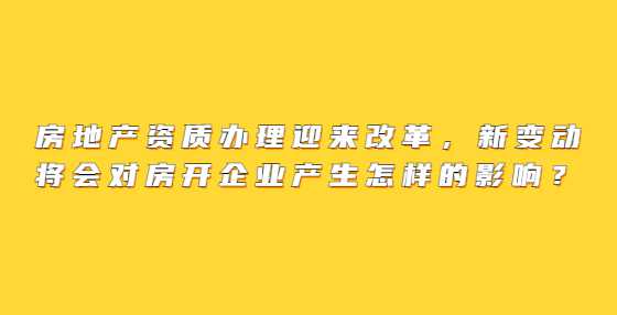 房地产资质办理迎来改革，新变动将会对房开企业产生怎样的影响？