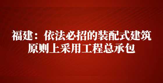 福建：依法必招的装配式建筑原则上采用工程总承包