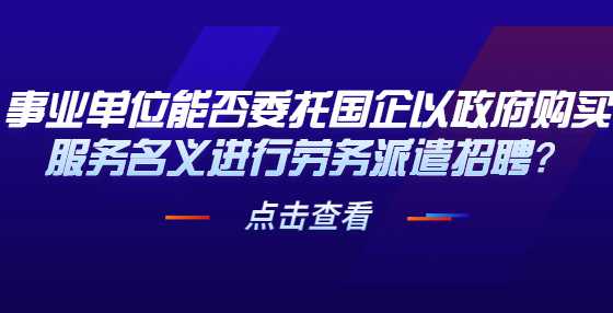 事业单位能否委托国企以政府购买服务名义进行劳务派遣招聘？