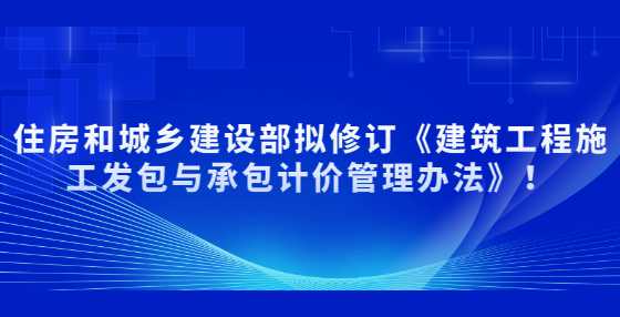 住房和城乡建设部拟修订《建筑工程施工发包与承包计价管理办法》！