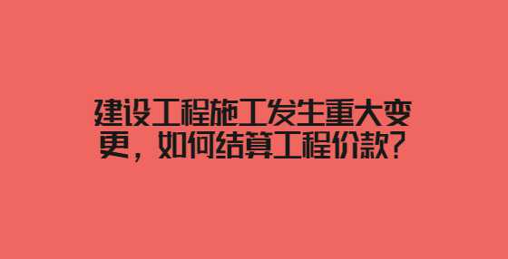 建设工程施工发生重大变更，如何结算工程价款？