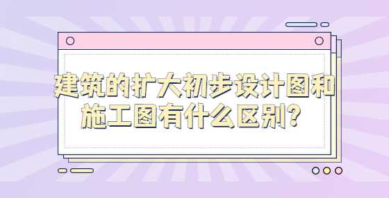 建筑的扩大初步设计图和施工图有什么区别？