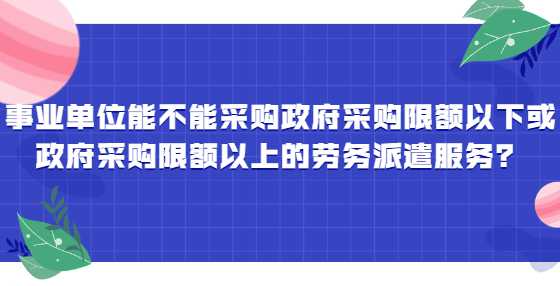 事业单位能不能采购政府采购限额以下或政府采购限额以上的劳务派遣服务？