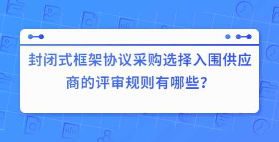 封闭式框架协议采购选择入围供应商的评审规则有哪些？