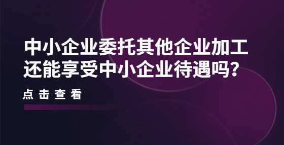 中小企业委托其他企业加工还能享受中小企业待遇吗？