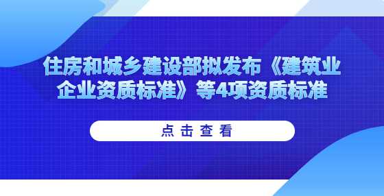 住房和城乡建设部拟发布《建筑业企业资质标准》等4项资质标准