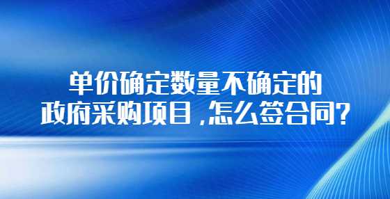 单价确定数量不确定的政府采购项目，怎么签合同？