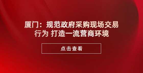 厦门：规范政府采购现场交易行为 打造一流营商环境