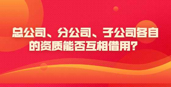 总公司、分公司、子公司各自的资质能否互相借用？