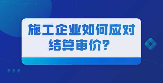 施工企业如何应对结算审价？