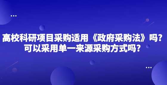 高校的科研项目采购适用《政府采购法》吗?可以采用单一来源采购方式吗?