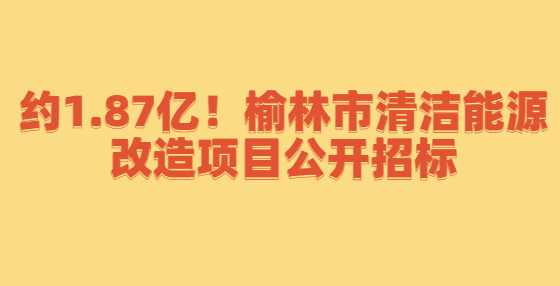 约1.87亿！榆林市清洁能源改造项目公开