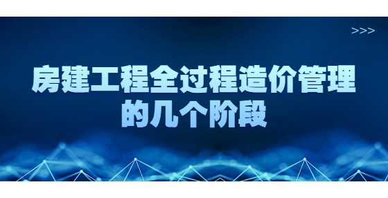 房建工程全过程造价管理的几个阶段