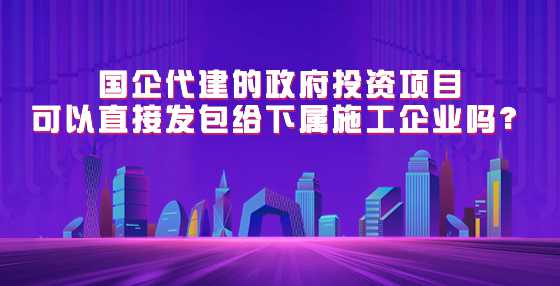 国企代建的政府投资项目可以直接发包给下属施工企业吗？