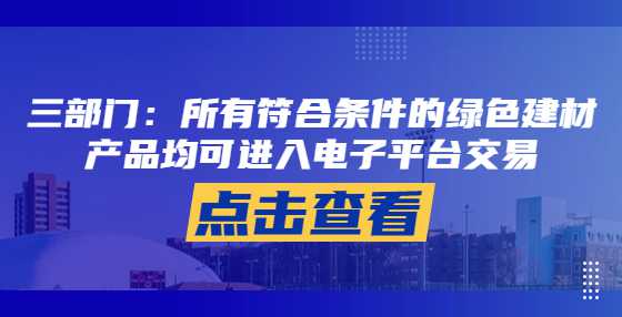 三部门：所有符合条件的绿色建材产品均可进入电子平台交易