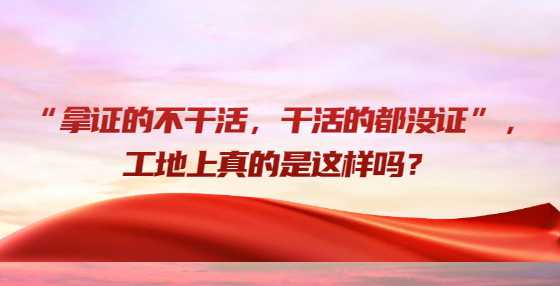 “拿证的不干活，干活的都没证”，工地上真的是这样吗？